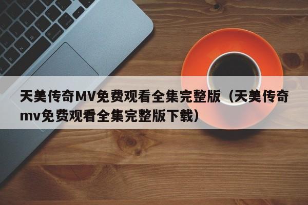 天美传奇MV免费观看全集完整版（天美传奇mv免费观看全集完整版下载）