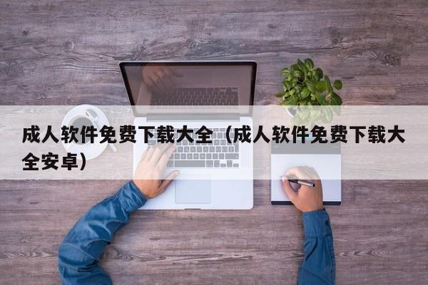 成人软件免费下载大全（成人软件免费下载大全安卓）