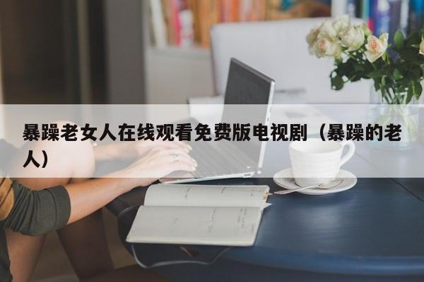 暴躁老女人在线观看免费版电视剧(暴躁的老人)