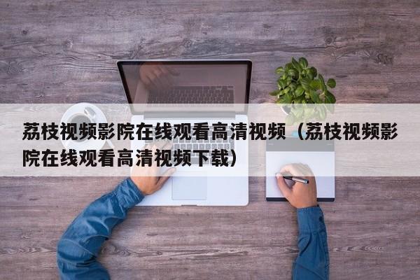 荔枝视频影院在线观看高清视频(荔枝视频影院在线观看高清视频下载)