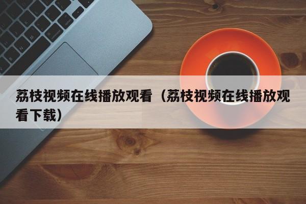 荔枝视频在线播放观看（荔枝视频在线播放观看下载）