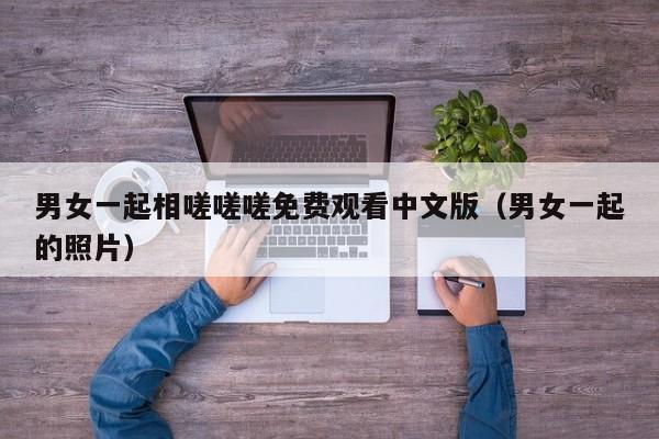 男女一起相嗟嗟嗟免费观看中文版（男女一起的照片）