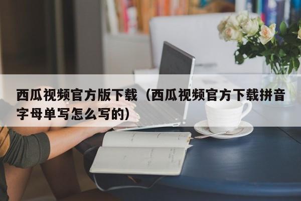 西瓜视频官方版下载（西瓜视频官方下载拼音字母单写怎么写的）
