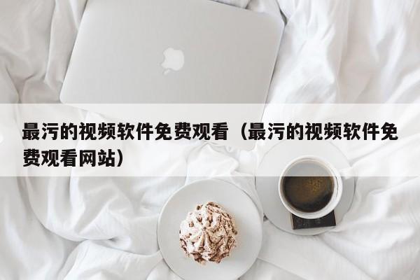 最污的视频软件免费观看（最污的视频软件免费观看网站）