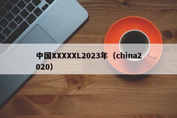 中国XXXXXL2023年（china2020）