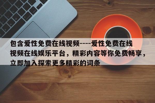 包含爱性免费在线视频----爱性免费在线视频在线娱乐平台，精彩内容等你免费畅享，立即加入探索更多精彩的词条