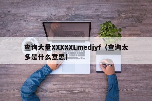 查询大量XXXXXLmedjyf（查询太多是什么意思）