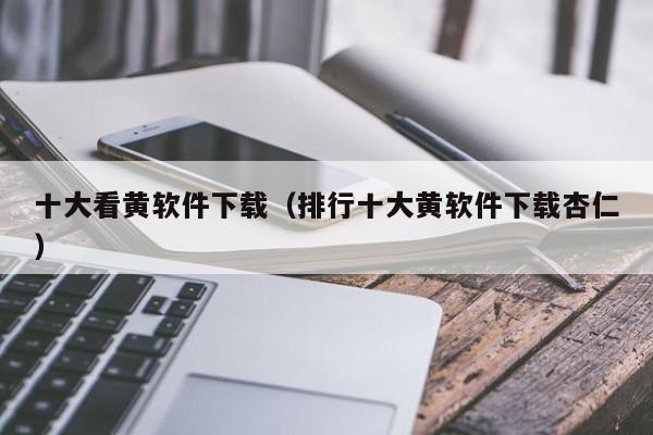十大看黄软件下载（排行十大黄软件下载杏仁）