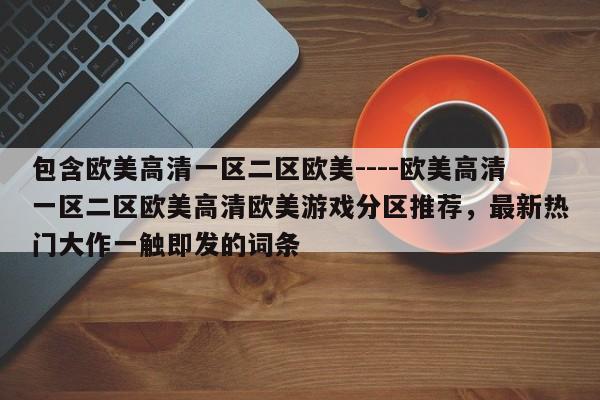 包含欧美高清一区二区欧美----欧美高清一区二区欧美高清欧美游戏分区推荐，最新热门大作一触即发的词条