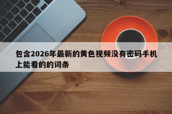 包含2026年最新的黄色视频没有密码手机上能看的的词条