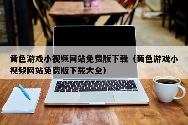 黄色游戏小视频网站免费版下载(黄色游戏小视频网站免费版下载大全)