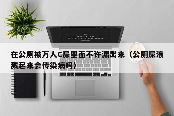 在公厕被万人C尿里面不许漏出来（公厕尿液溅起来会传染病吗）