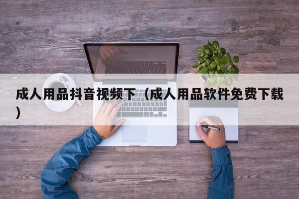 成人用品抖音视频下（成人用品软件免费下载）