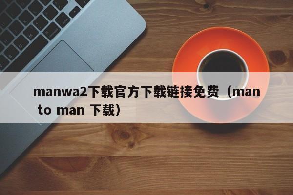 manwa2下载官方下载链接免费（man to man 下载）