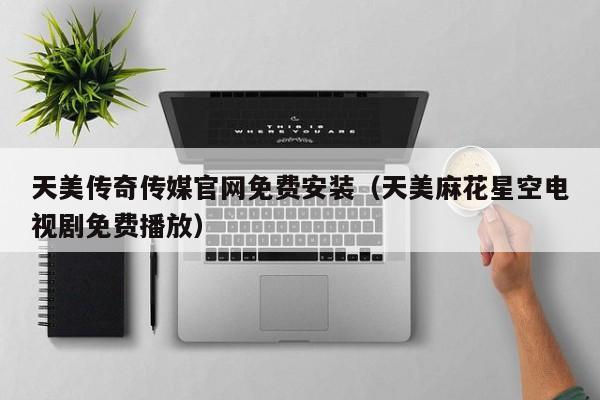 天美传奇传媒官网免费安装（天美麻花星空电视剧免费播放）