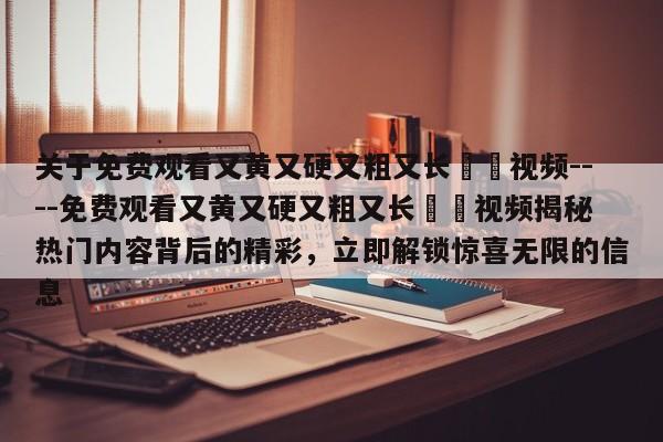 关于免费观看又黄又硬又粗又长肏屄视频----免费观看又黄又硬又粗又长肏屄视频揭秘热门内容背后的精彩，立即解锁惊喜无限的信息