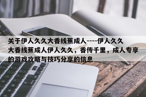 关于伊人久久大香线蕉成人----伊人久久大香线蕉成人伊人久久，香传千里，成人专享的游戏攻略与技巧分享的信息