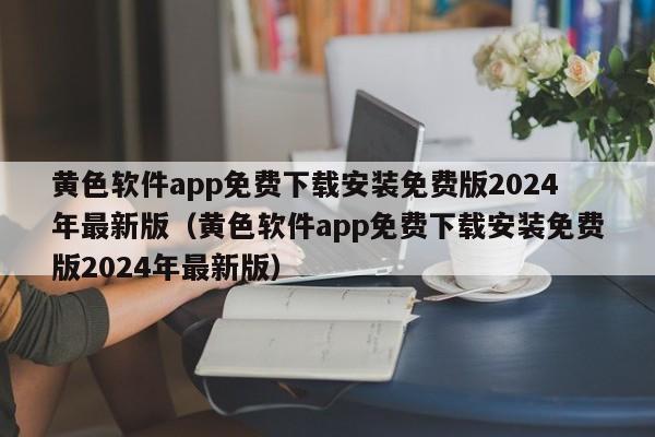 黄色软件app免费下载安装免费版2024年最新版（黄色软件app免费下载安装免费版2024年最新版）