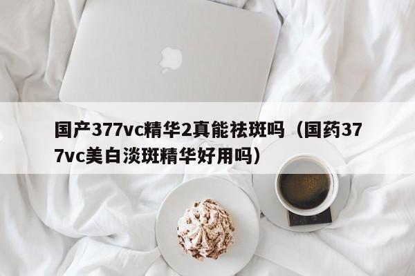 国产377vc精华2真能祛斑吗（国药377vc美白淡斑精华好用吗）