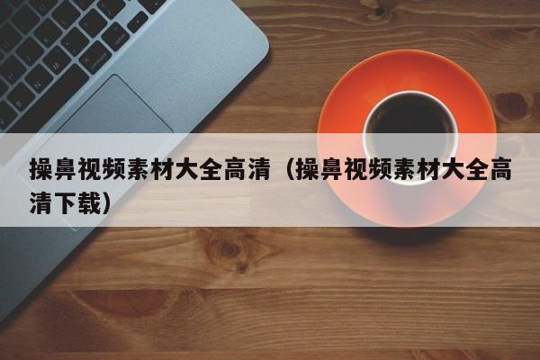 操鼻视频素材大全高清（操鼻视频素材大全高清下载）