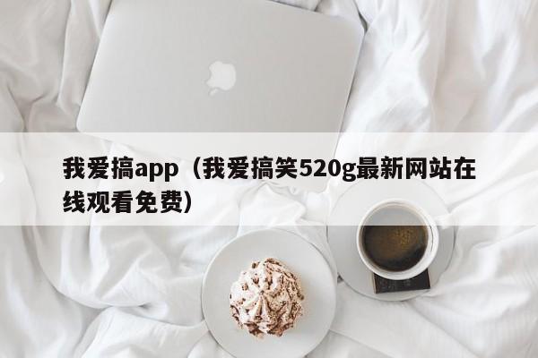 我爱搞app（我爱搞笑520g最新网站在线观看免费）
