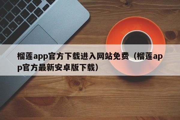 榴莲app官方下载进入网站免费（榴莲app官方最新安卓版下载）