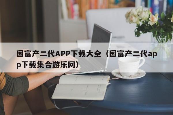 国富产二代APP下载大全（国富产二代app下载集合游乐网）