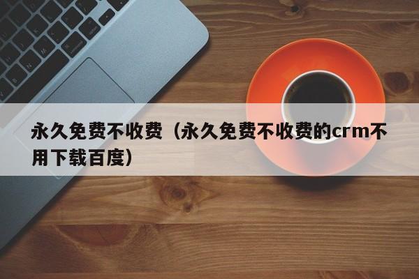 永久免费不收费（永久免费不收费的crm不用下载百度）