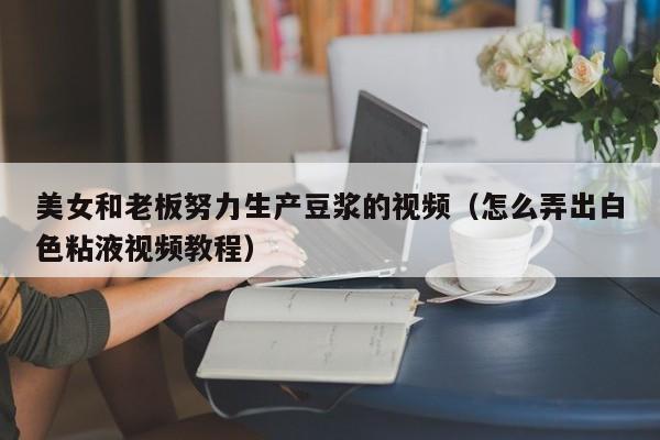 美女和老板努力生产豆浆的视频（怎么弄出白色粘液视频教程）