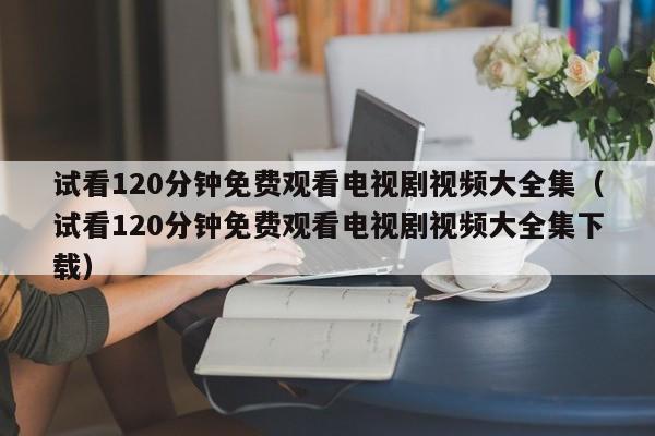 试看120分钟免费观看电视剧视频大全集（试看120分钟免费观看电视剧视频大全集下载）
