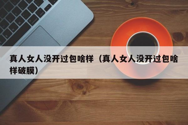 真人女人没开过包啥样（真人女人没开过包啥样破膜）