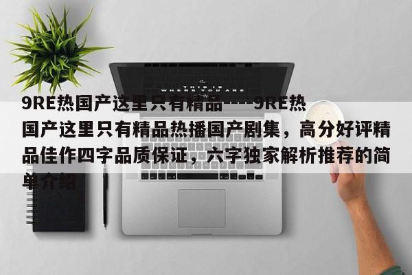 9RE热国产这里只有精品----9RE热国产这里只有精品热播国产剧集，高分好评精品佳作四字品质保证，六字独家解析推荐的简单介绍