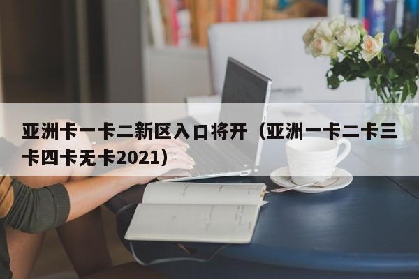 亚洲卡一卡二新区入口将开（亚洲一卡二卡三卡四卡无卡2021）