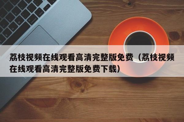 荔枝视频在线观看高清完整版免费（荔枝视频在线观看高清完整版免费下载）
