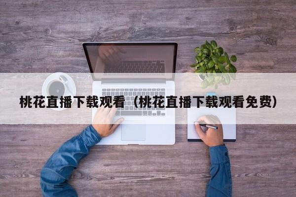 桃花直播下载观看（桃花直播下载观看免费）