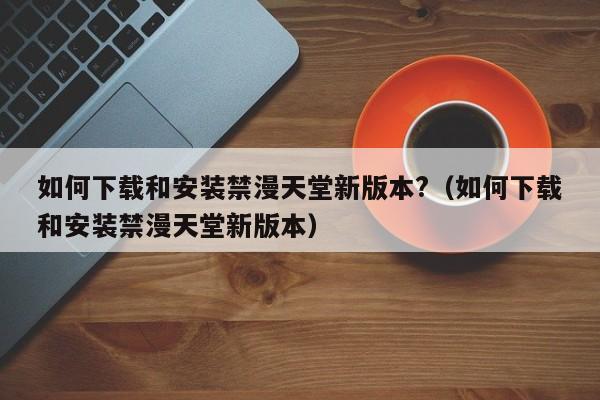 如何下载和安装禁漫天堂新版本?（如何下载和安装禁漫天堂新版本）