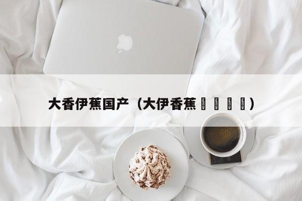 大香伊蕉国产（大伊香蕉🍌）