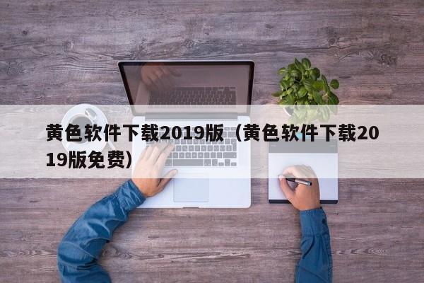 黄色软件下载2019版（黄色软件下载2019版免费）