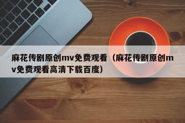 麻花传剧原创mv免费观看（麻花传剧原创mv免费观看高清下载百度）