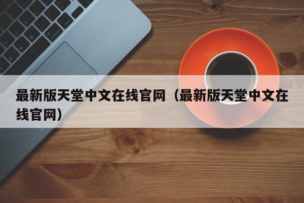 最新版天堂中文在线官网（最新版天堂中文在线官网）