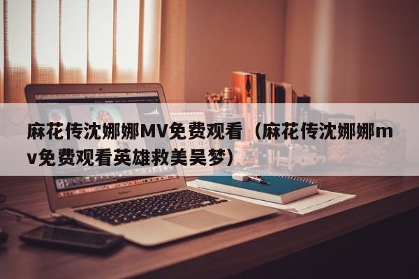 麻花传沈娜娜MV免费观看（麻花传沈娜娜mv免费观看英雄救美吴梦）