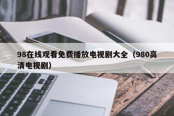 98在线观看免费播放电视剧大全（980高清电视剧）