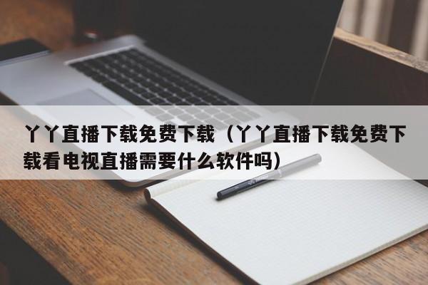丫丫直播下载免费下载（丫丫直播下载免费下载看电视直播需要什么软件吗）