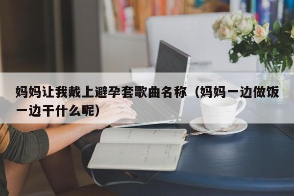 妈妈让我戴上避孕套歌曲名称（妈妈一边做饭一边干什么呢）
