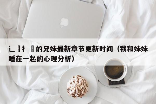 辶臿扌畐的兄妹最新章节更新时间（我和妹妹睡在一起的心理分析）