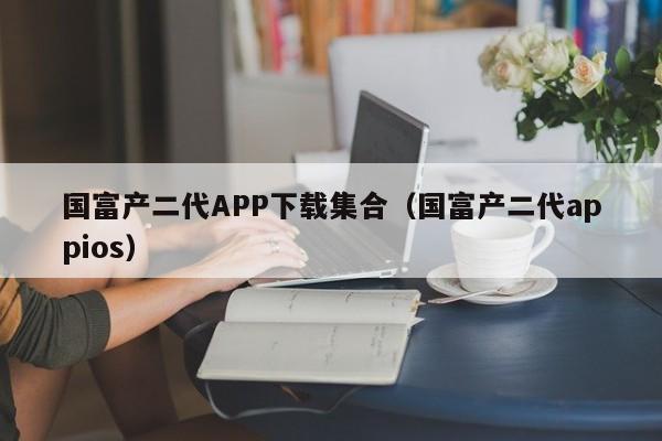 国富产二代APP下载集合（国富产二代appios）