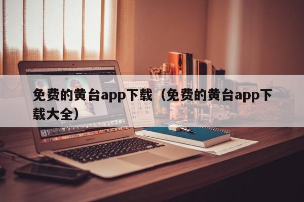 免费的黄台app下载（免费的黄台app下载大全）