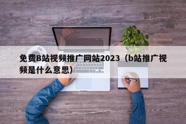 免费B站视频推广网站2023（b站推广视频是什么意思）