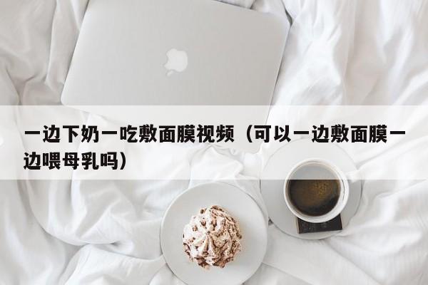 一边下奶一吃敷面膜视频（可以一边敷面膜一边喂母乳吗）