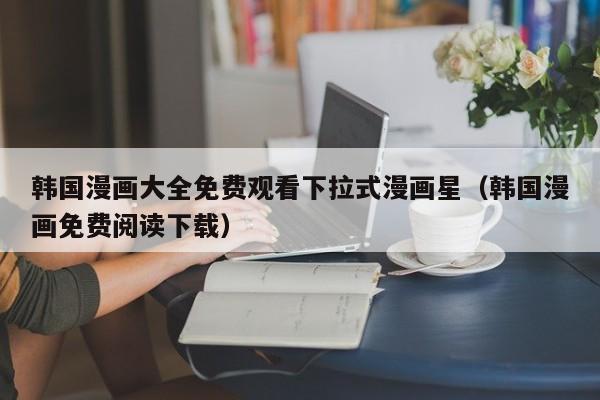 韩国漫画大全免费观看下拉式漫画星（韩国漫画免费阅读下载）